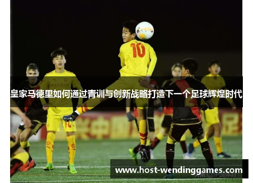 皇家马德里如何通过青训与创新战略打造下一个足球辉煌时代