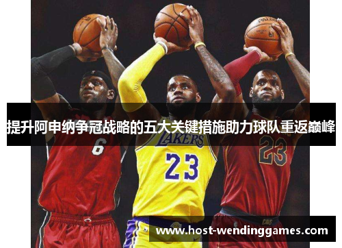 提升阿申纳争冠战略的五大关键措施助力球队重返巅峰