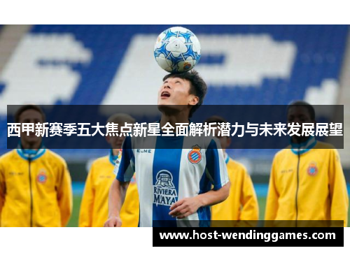 西甲新赛季五大焦点新星全面解析潜力与未来发展展望 西甲新赛季五大焦点新星全面解析潜力与未来发展展望