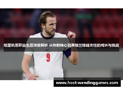 哈里凯恩职业生涯深度解析 从热刺核心到英格兰锋线支柱的成长与挑战 哈里凯恩职业生涯深度解析 从热刺核心到英格兰锋线支柱的成长与挑战