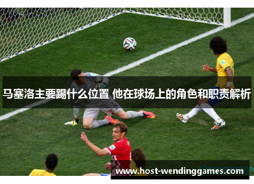 马塞洛主要踢什么位置 他在球场上的角色和职责解析 马塞洛主要踢什么位置 他在球场上的角色和职责解析