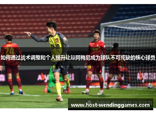 如何通过战术调整和个人提升让琼阿梅尼成为球队不可或缺的核心球员