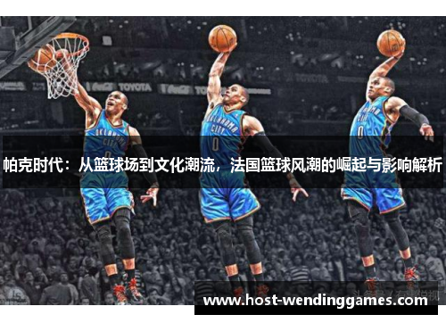 帕克时代：从篮球场到文化潮流，法国篮球风潮的崛起与影响解析