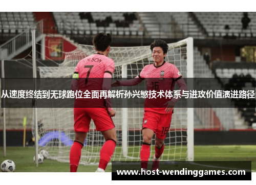 从速度终结到无球跑位全面再解析孙兴慜技术体系与进攻价值演进路径