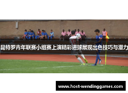 昆特罗青年联赛小组赛上演精彩进球展现出色技巧与潜力