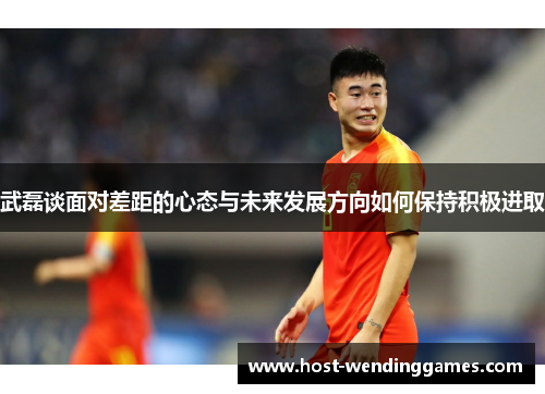 武磊谈面对差距的心态与未来发展方向如何保持积极进取