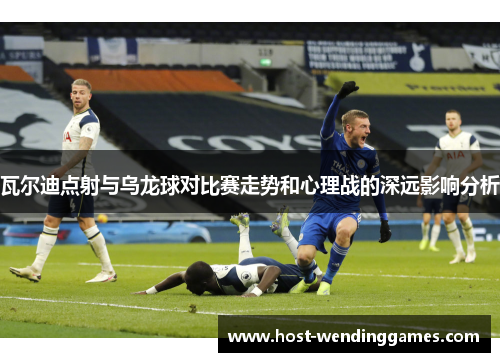 瓦尔迪点射与乌龙球对比赛走势和心理战的深远影响分析