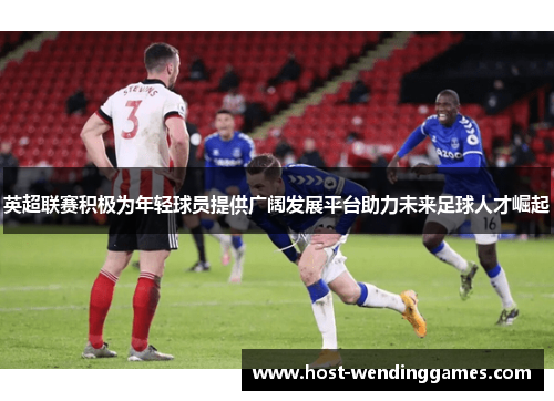 英超联赛积极为年轻球员提供广阔发展平台助力未来足球人才崛起