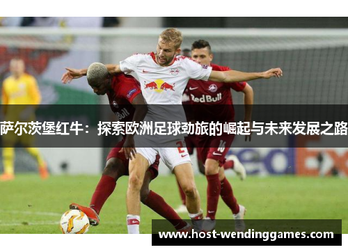 萨尔茨堡红牛:探索欧洲足球劲旅的崛起与未来发展之路 萨尔茨堡红牛:探索欧洲足球劲旅的崛起与未来发展之路