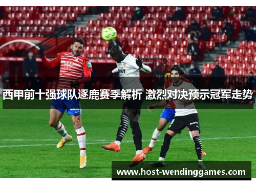 西甲前十强球队逐鹿赛季解析 激烈对决预示冠军走势 西甲前十强球队逐鹿赛季解析 激烈对决预示冠军走势