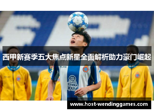 西甲新赛季五大焦点新星全面解析助力豪门崛起