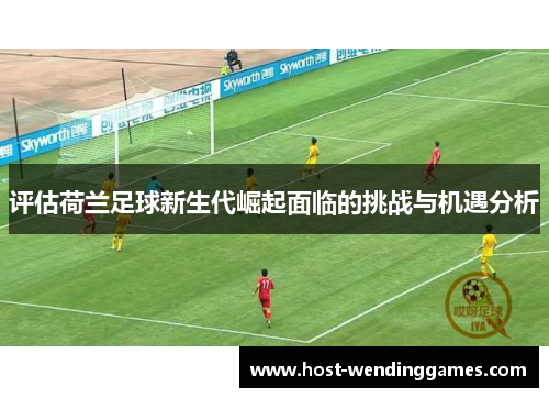 评估荷兰足球新生代崛起面临的挑战与机遇分析