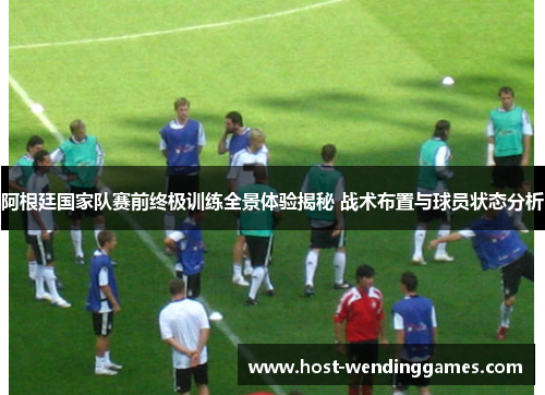 阿根廷国家队赛前终极训练全景体验揭秘 战术布置与球员状态分析